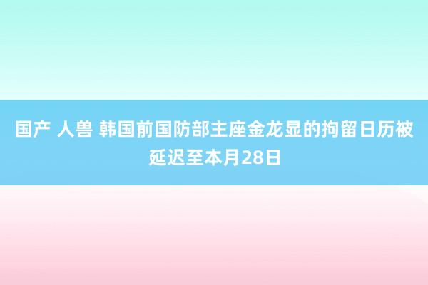 国产 人兽 韩国前国防部主座金龙显的拘留日历被延迟至本月28日