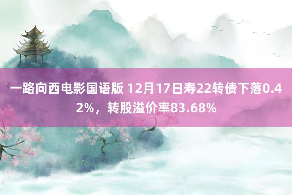 一路向西电影国语版 12月17日寿22转债下落0.42%，转股溢价率83.68%