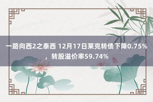 一路向西2之泰西 12月17日莱克转债下降0.75%，转股溢价率59.74%