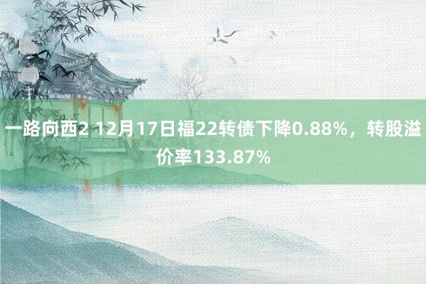 一路向西2 12月17日福22转债下降0.88%，转股溢价率133.87%