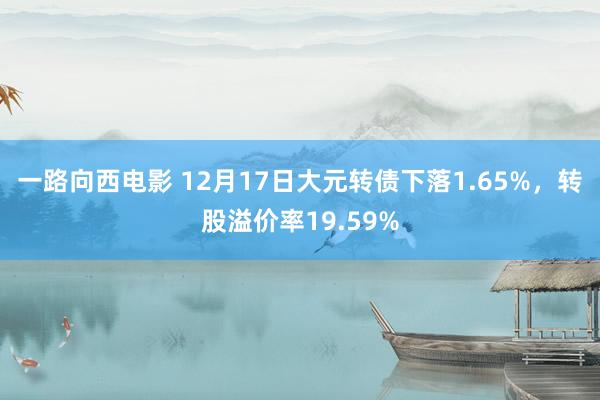 一路向西电影 12月17日大元转债下落1.65%，转股溢价率19.59%