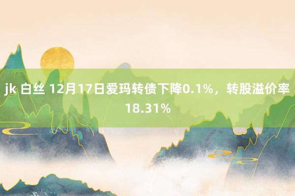 jk 白丝 12月17日爱玛转债下降0.1%，转股溢价率18.31%