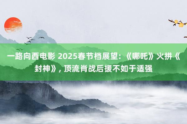 一路向西电影 2025春节档展望: 《哪吒》火拼《封神》, 顶流肖战后援不如于适强