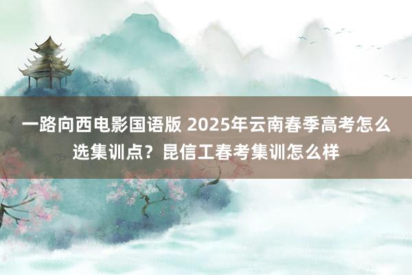 一路向西电影国语版 2025年云南春季高考怎么选集训点？昆信工春考集训怎么样