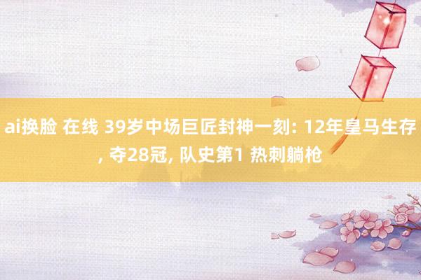 ai换脸 在线 39岁中场巨匠封神一刻: 12年皇马生存, 夺28冠, 队史第1 热刺躺枪