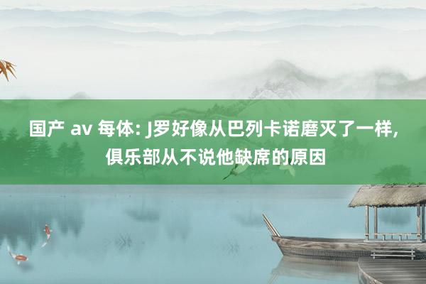 国产 av 每体: J罗好像从巴列卡诺磨灭了一样, 俱乐部从不说他缺席的原因