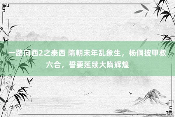 一路向西2之泰西 隋朝末年乱象生，杨侗披甲救六合，誓要延续大隋辉煌