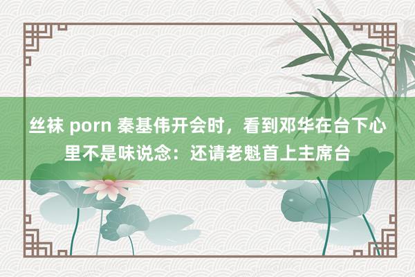 丝袜 porn 秦基伟开会时，看到邓华在台下心里不是味说念：还请老魁首上主席台