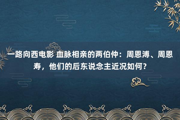 一路向西电影 血脉相亲的两伯仲：周恩溥、周恩寿，他们的后东说念主近况如何？