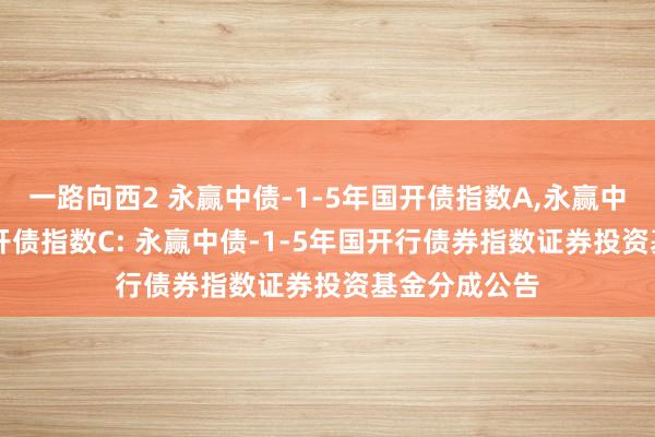 一路向西2 永赢中债-1-5年国开债指数A,永赢中债-1-5年国开债指数C: 永赢中债-1-5年国开行债券指数证券投资基金分成公告