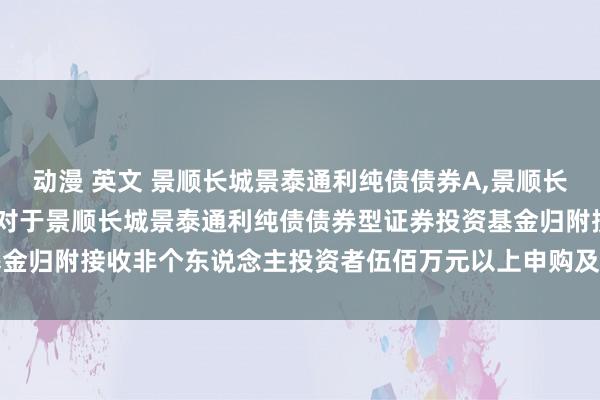 动漫 英文 景顺长城景泰通利纯债债券A,景顺长城景泰通利纯债债券C: 对于景顺长城景泰通利纯债债券型证券投资基金归附接收非个东说念主投资者伍佰万元以上申购及调养转入业务的公告