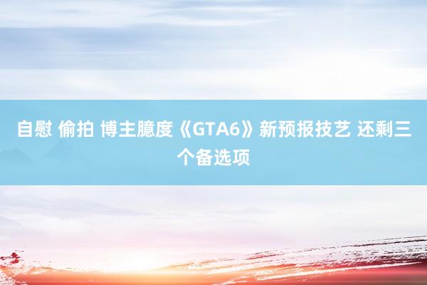 自慰 偷拍 博主臆度《GTA6》新预报技艺 还剩三个备选项