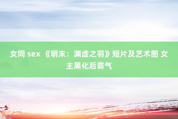 女同 sex 《明末：渊虚之羽》短片及艺术图 女主黑化后霸气