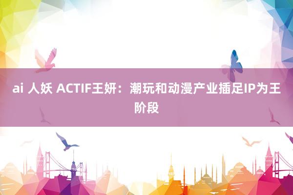 ai 人妖 ACTIF王妍：潮玩和动漫产业插足IP为王阶段