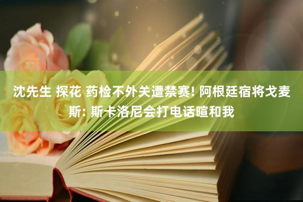 沈先生 探花 药检不外关遭禁赛! 阿根廷宿将戈麦斯: 斯卡洛尼会打电话暄和我