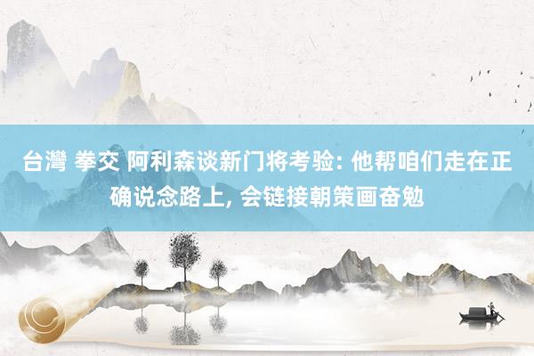 台灣 拳交 阿利森谈新门将考验: 他帮咱们走在正确说念路上, 会链接朝策画奋勉