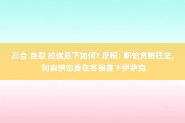 高合 自慰 枪迷意下如何? 摩根: 哪怕贪赃枉法, 阿森纳也要在冬窗签下伊萨克