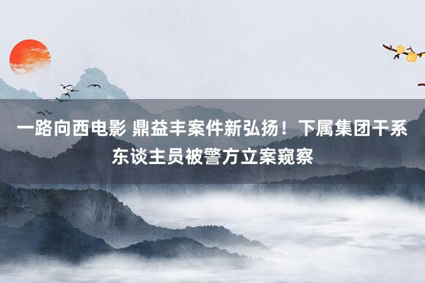 一路向西电影 鼎益丰案件新弘扬！下属集团干系东谈主员被警方立案窥察