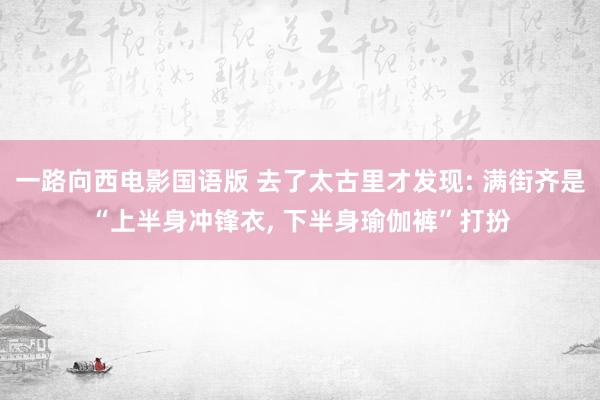 一路向西电影国语版 去了太古里才发现: 满街齐是“上半身冲锋衣, 下半身瑜伽裤”打扮