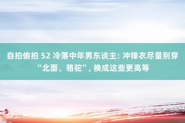 自拍偷拍 52 冷落中年男东谈主: 冲锋衣尽量别穿“北面、骆驼”, 换成这些更高等