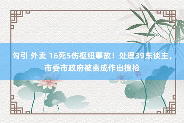 勾引 外卖 16死5伤枢纽事故！处理39东谈主，市委市政府被责成作出搜检