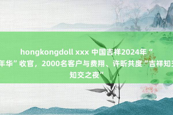 hongkongdoll xxx 中国吉祥2024年“客户嘉年华”收官，2000名客户与费翔、许昕共度“吉祥知交之夜”