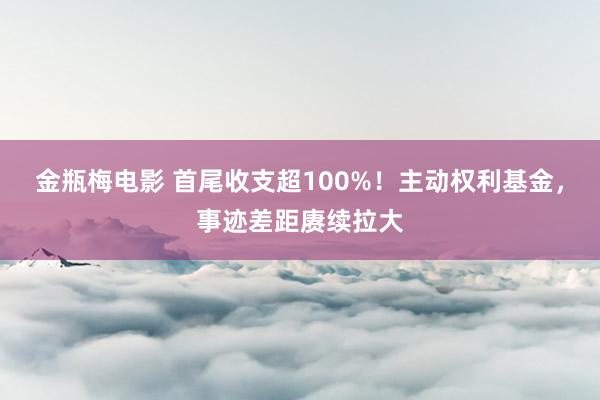 金瓶梅电影 首尾收支超100%！主动权利基金，事迹差距赓续拉大