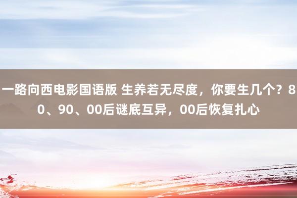 一路向西电影国语版 生养若无尽度，你要生几个？80、90、00后谜底互异，00后恢复扎心