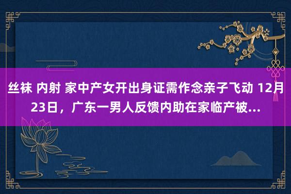 丝袜 内射 家中产女开出身证需作念亲子飞动 12月23日，广东一男人反馈内助在家临产被...