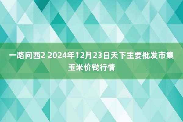 一路向西2 2024年12月23日天下主要批发市集玉米价钱行情