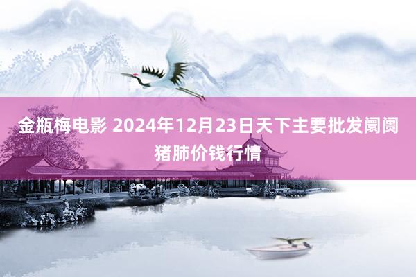 金瓶梅电影 2024年12月23日天下主要批发阛阓猪肺价钱行情