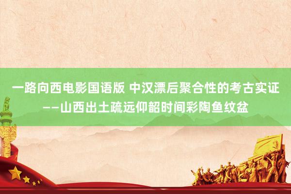 一路向西电影国语版 中汉漂后聚合性的考古实证——山西出土疏远仰韶时间彩陶鱼纹盆