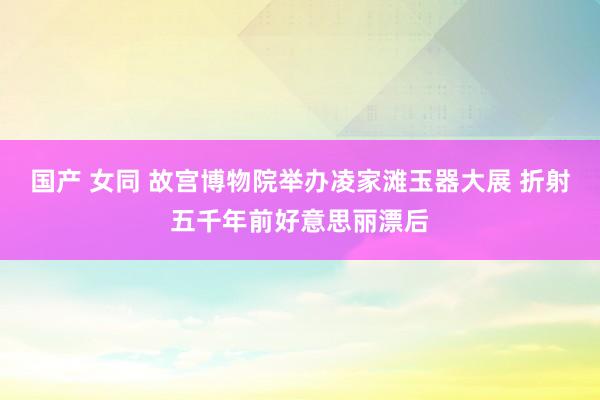 国产 女同 故宫博物院举办凌家滩玉器大展 折射五千年前好意思丽漂后