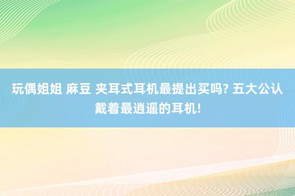 玩偶姐姐 麻豆 夹耳式耳机最提出买吗? 五大公认戴着最逍遥的耳机!