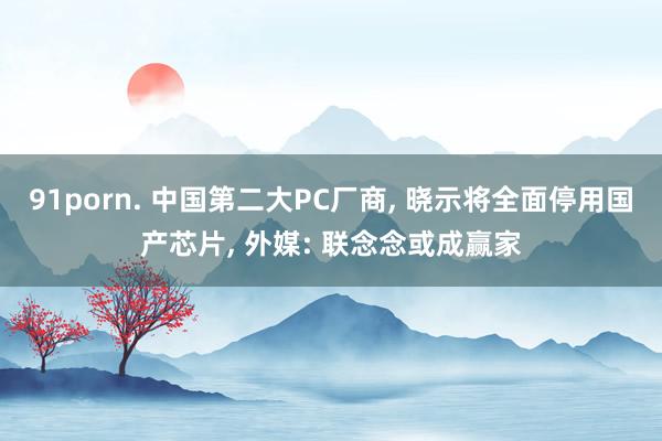 91porn. 中国第二大PC厂商, 晓示将全面停用国产芯片, 外媒: 联念念或成赢家