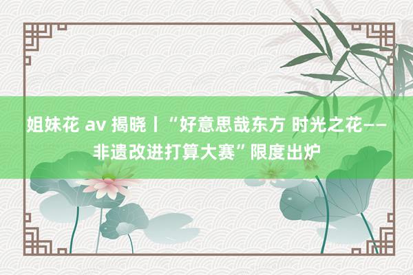 姐妹花 av 揭晓丨“好意思哉东方 时光之花——非遗改进打算大赛”限度出炉