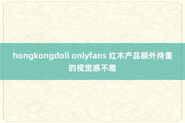 hongkongdoll onlyfans 红木产品额外持重的视觉感不雅