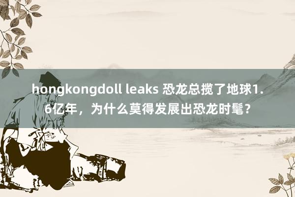 hongkongdoll leaks 恐龙总揽了地球1.6亿年，为什么莫得发展出恐龙时髦？