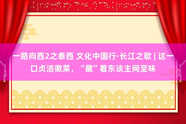 一路向西2之泰西 文化中国行·长江之歌 | 这一口贞洁徽菜，“藏”着东谈主间至味