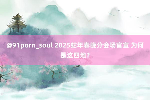 @91porn_soul 2025蛇年春晚分会场官宣 为何是这四地？