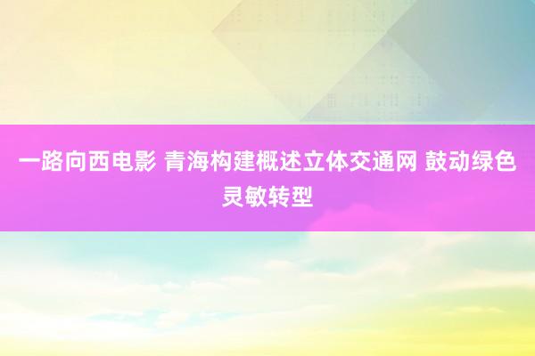 一路向西电影 青海构建概述立体交通网 鼓动绿色灵敏转型