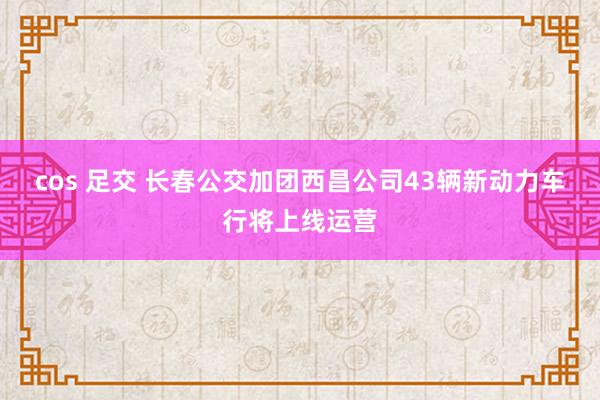 cos 足交 长春公交加团西昌公司43辆新动力车行将上线运营