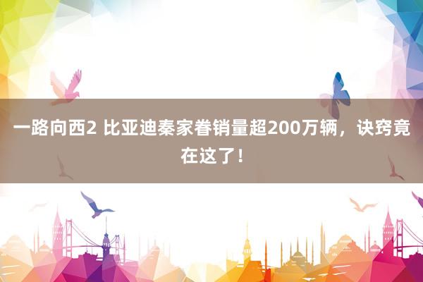 一路向西2 比亚迪秦家眷销量超200万辆，诀窍竟在这了！