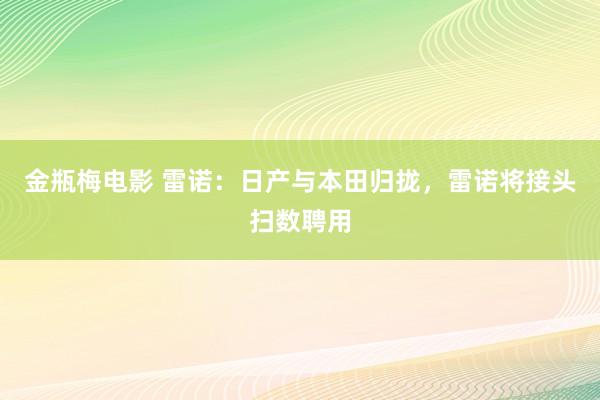 金瓶梅电影 雷诺：日产与本田归拢，雷诺将接头扫数聘用