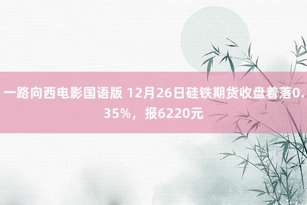 一路向西电影国语版 12月26日硅铁期货收盘着落0.35%，报6220元