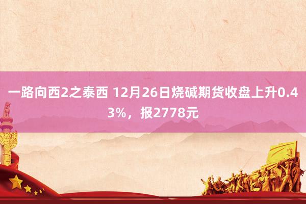 一路向西2之泰西 12月26日烧碱期货收盘上升0.43%，报2778元