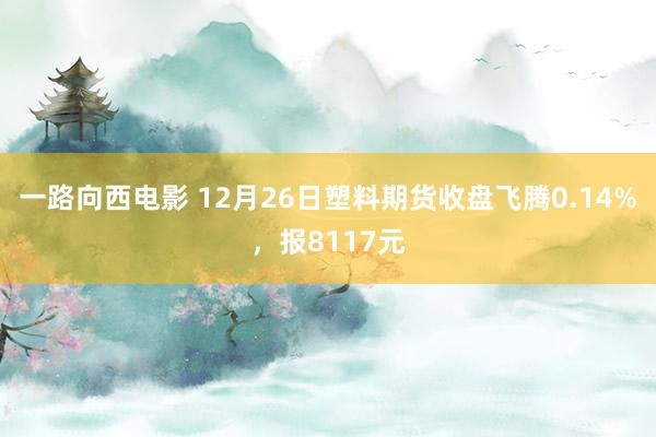 一路向西电影 12月26日塑料期货收盘飞腾0.14%，报8117元