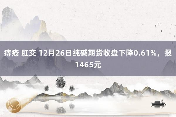 痔疮 肛交 12月26日纯碱期货收盘下降0.61%，报1465元