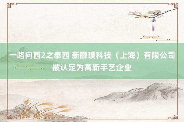 一路向西2之泰西 新郦璞科技（上海）有限公司被认定为高新手艺企业