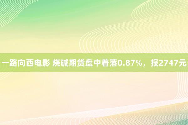 一路向西电影 烧碱期货盘中着落0.87%，报2747元